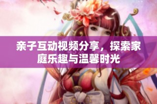 亲子互动视频分享，探索家庭乐趣与温馨时光