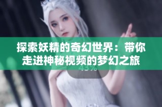 探索妖精的奇幻世界：带你走进神秘视频的梦幻之旅