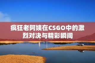 疯狂老阿姨在CSGO中的激烈对决与精彩瞬间