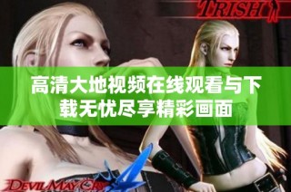 高清大地视频在线观看与下载无忧尽享精彩画面