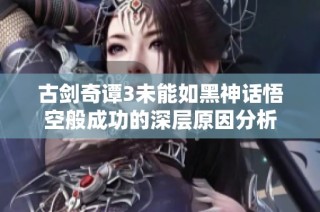 古剑奇谭3未能如黑神话悟空般成功的深层原因分析