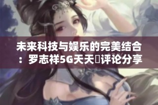未来科技与娱乐的完美结合：罗志祥5G天天奭评论分享