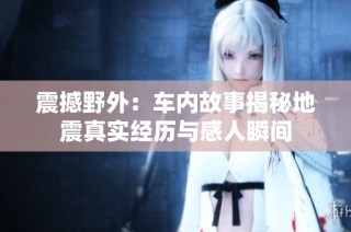 震撼野外：车内故事揭秘地震真实经历与感人瞬间