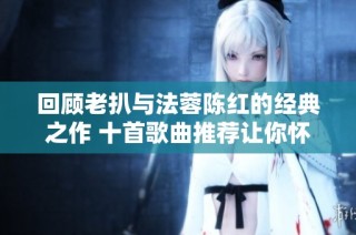 回顾老扒与法蓉陈红的经典之作 十首歌曲推荐让你怀旧不已