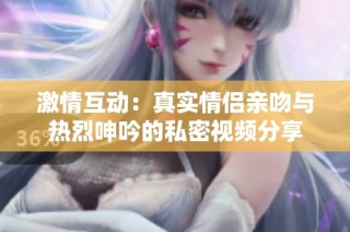 激情互动：真实情侣亲吻与热烈呻吟的私密视频分享