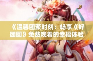 《温馨团聚时刻：畅享《好团圆》免费观看的幸福体验》