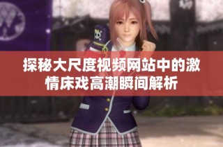 探秘大尺度视频网站中的激情床戏高潮瞬间解析