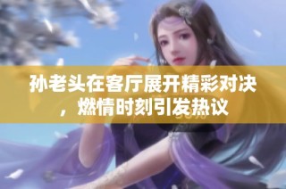 孙老头在客厅展开精彩对决，燃情时刻引发热议