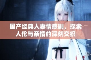 国产经典人妻情感剧，探索人伦与亲情的深刻交织