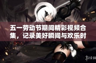 五一劳动节期间精彩视频合集，记录美好瞬间与欢乐时光