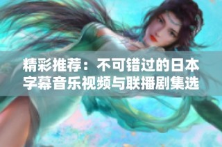 精彩推荐：不可错过的日本字幕音乐视频与联播剧集选择