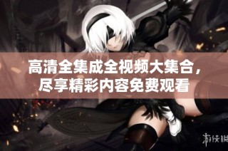 高清全集成全视频大集合，尽享精彩内容免费观看