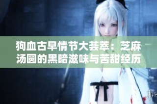 狗血古早情节大荟萃：芝麻汤圆的黑暗滋味与苦甜经历