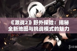 《激战2》野外探险：揭秘全新地图与挑战模式的魅力