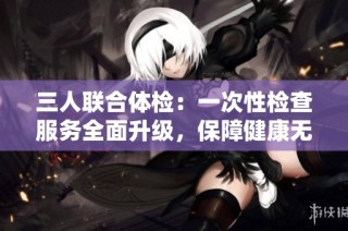 三人联合体检：一次性检查服务全面升级，保障健康无忧