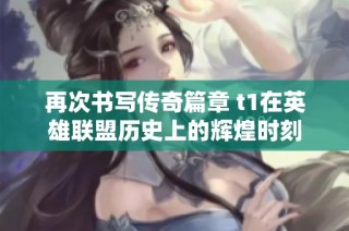 再次书写传奇篇章 t1在英雄联盟历史上的辉煌时刻