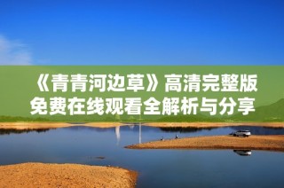 《青青河边草》高清完整版免费在线观看全解析与分享