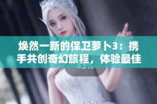 焕然一新的保卫萝卜3：携手共创奇幻旅程，体验最佳游戏乐趣
