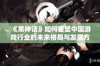《黑神话》如何重塑中国游戏行业的未来格局与发展方向