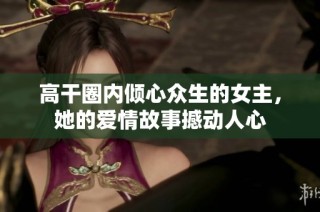 高干圈内倾心众生的女主，她的爱情故事撼动人心