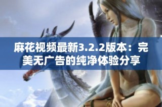 麻花视频最新3.2.2版本：完美无广告的纯净体验分享