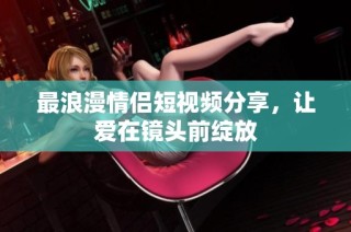 最浪漫情侣短视频分享，让爱在镜头前绽放