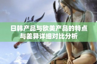 日韩产品与欧美产品的特点与差异详细对比分析