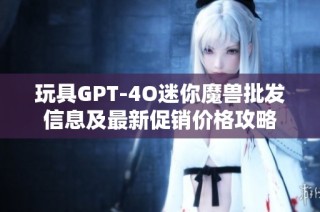 玩具GPT-4O迷你魔兽批发信息及最新促销价格攻略