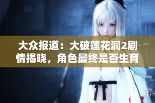 大众报道：大破莲花洞2剧情揭晓，角色最终是否生育引发热议
