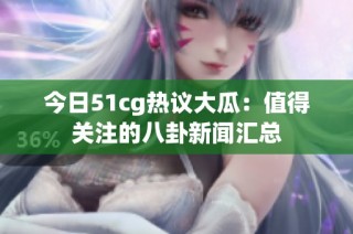 今日51cg热议大瓜：值得关注的八卦新闻汇总