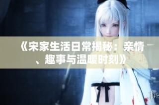 《宋家生活日常揭秘：亲情、趣事与温暖时刻》