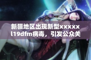 新疆地区出现新型xxxxxl19dfm病毒，引发公众关注与重视