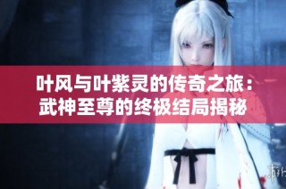 叶风与叶紫灵的传奇之旅：武神至尊的终极结局揭秘