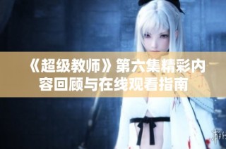 《超级教师》第六集精彩内容回顾与在线观看指南
