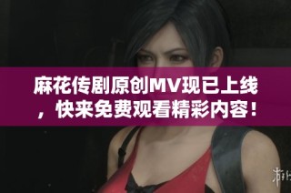 麻花传剧原创MV现已上线，快来免费观看精彩内容！
