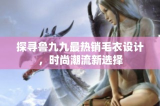 探寻鲁九九最热销毛衣设计，时尚潮流新选择