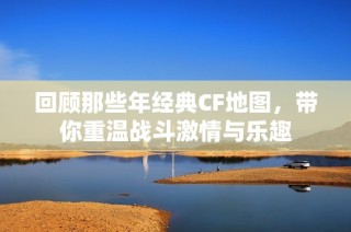 回顾那些年经典CF地图，带你重温战斗激情与乐趣