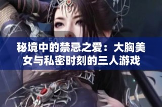 秘境中的禁忌之爱：大胸美女与私密时刻的三人游戏