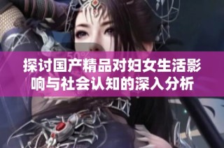 探讨国产精品对妇女生活影响与社会认知的深入分析