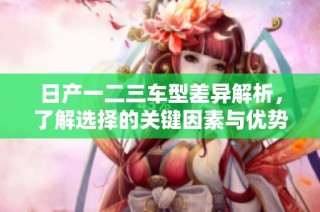日产一二三车型差异解析，了解选择的关键因素与优势