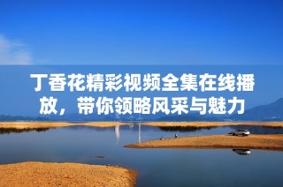 丁香花精彩视频全集在线播放，带你领略风采与魅力