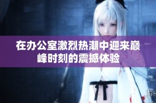 在办公室激烈热潮中迎来巅峰时刻的震撼体验