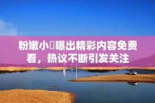 粉嫩小泬曝出精彩内容免费看，热议不断引发关注