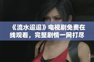 《流水迢迢》电视剧免费在线观看，完整剧情一网打尽