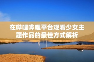 在哔哩哔哩平台观看少女主题作品的最佳方式解析