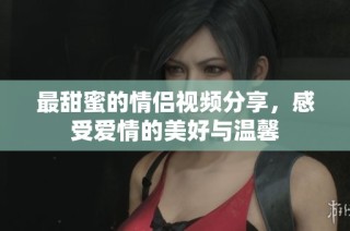 最甜蜜的情侣视频分享，感受爱情的美好与温馨
