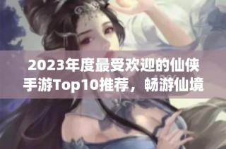 2023年度最受欢迎的仙侠手游Top10推荐，畅游仙境不容错过