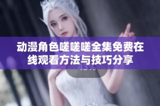 动漫角色嗟嗟嗟全集免费在线观看方法与技巧分享