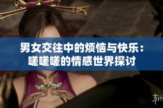 男女交往中的烦恼与快乐：嗟嗟嗟的情感世界探讨