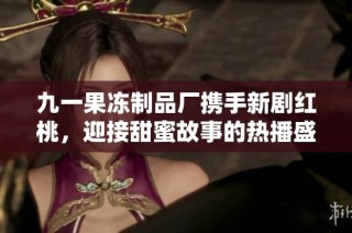 九一果冻制品厂携手新剧红桃，迎接甜蜜故事的热播盛宴